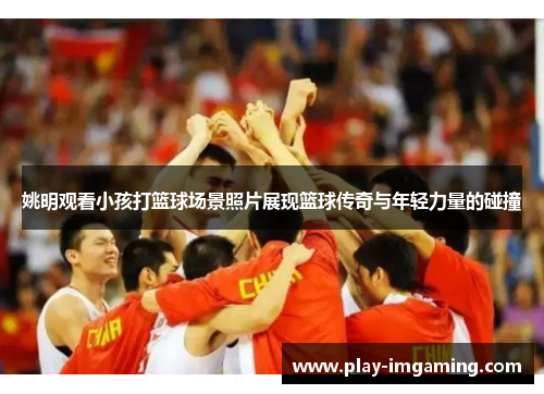 姚明观看小孩打篮球场景照片展现篮球传奇与年轻力量的碰撞