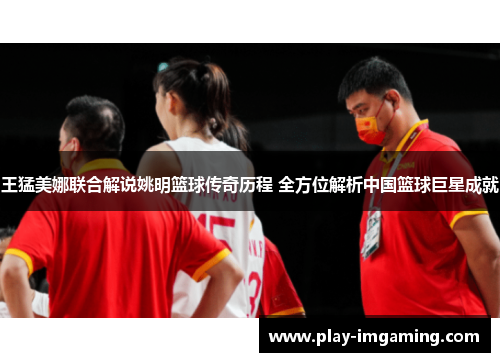 王猛美娜联合解说姚明篮球传奇历程 全方位解析中国篮球巨星成就