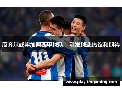 厄齐尔或将加盟西甲球队，引发球迷热议和期待