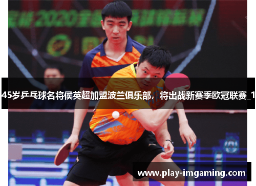45岁乒乓球名将侯英超加盟波兰俱乐部，将出战新赛季欧冠联赛_1